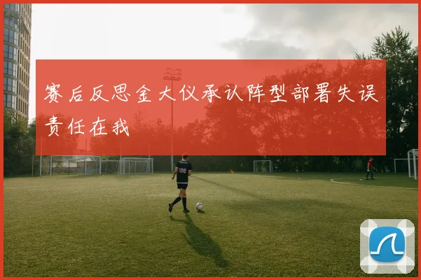 赛后反思金大仪承认阵型部署失误责任在我
