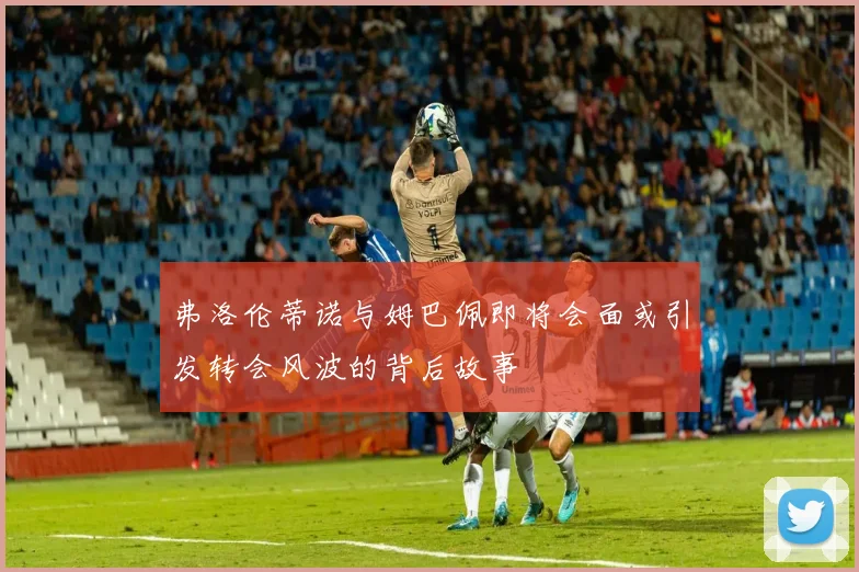 弗洛伦蒂诺与姆巴佩即将会面或引发转会风波的背后故事