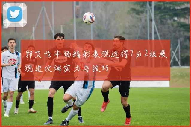郭艾伦半场精彩表现连得7分2板展现进攻端实力与技巧