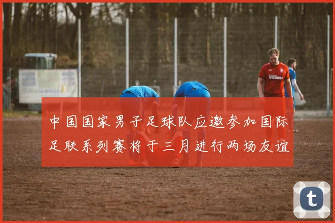 中国国家男子足球队应邀参加国际足联系列赛将于三月进行两场友谊赛