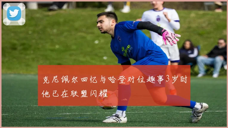 克尼佩尔回忆与哈登对位趣事3岁时他已在联盟闪耀