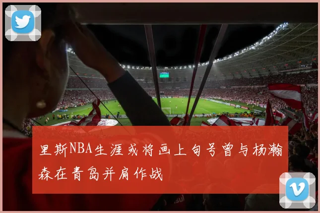 里斯NBA生涯或将画上句号曾与杨瀚森在青岛并肩作战