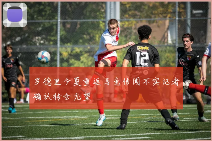 罗德里今夏重返马竞传闻不实记者确认转会无望