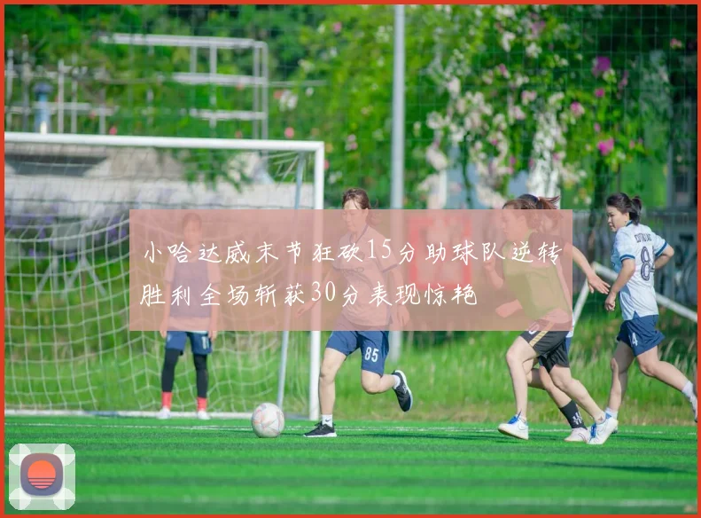 小哈达威末节狂砍15分助球队逆转胜利全场斩获30分表现惊艳