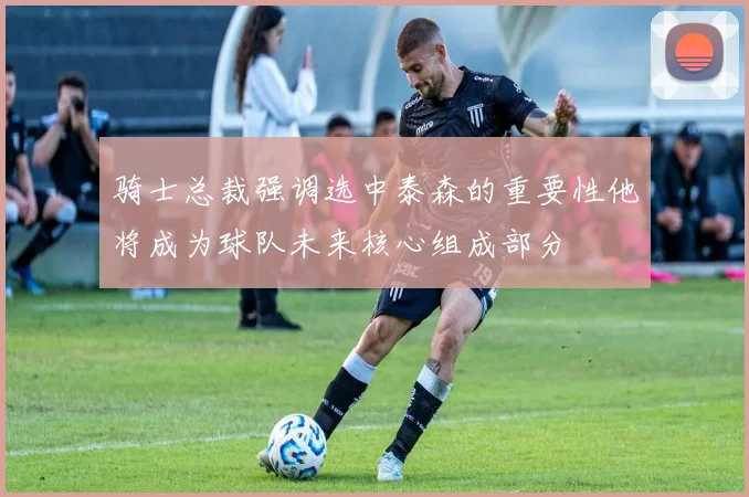 骑士总裁强调选中泰森的重要性他将成为球队未来核心组成部分