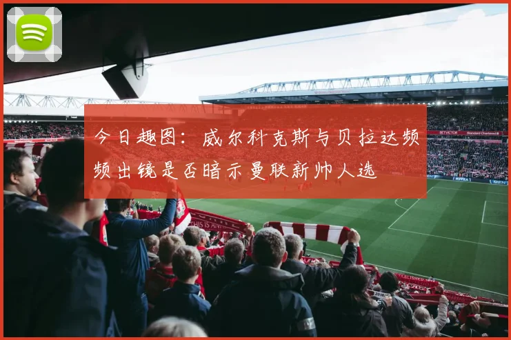 今日趣图：威尔科克斯与贝拉达频频出镜是否暗示曼联新帅人选