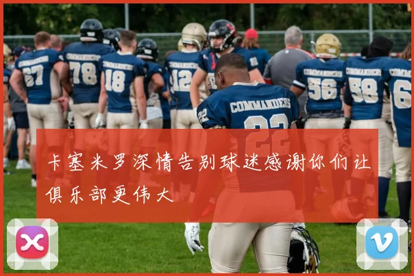 卡塞米罗深情告别球迷感谢你们让俱乐部更伟大