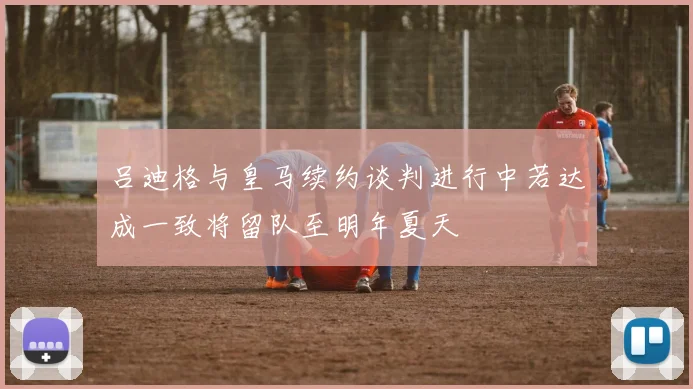 吕迪格与皇马续约谈判进行中若达成一致将留队至明年夏天