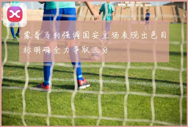 蒙哥马利强调国安主场表现出色目标明确全力争取三分