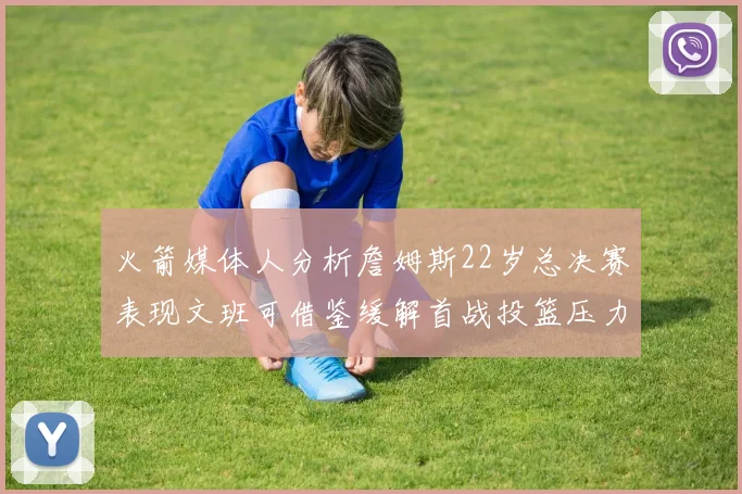 火箭媒体人分析詹姆斯22岁总决赛表现文班可借鉴缓解首战投篮压力
