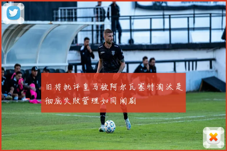 旧将批评皇马被阿尔瓦塞特淘汰是彻底失败管理如同闹剧