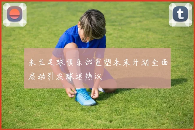 米兰足球俱乐部重塑未来计划全面启动引发球迷热议