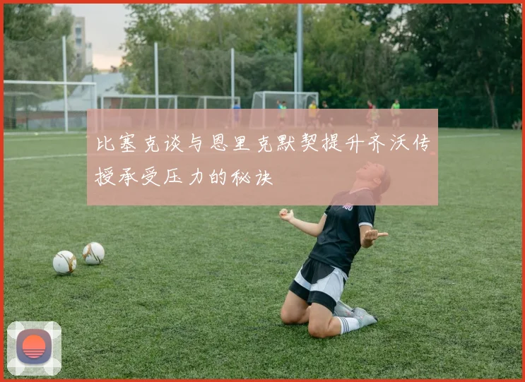 比塞克谈与恩里克默契提升齐沃传授承受压力的秘诀