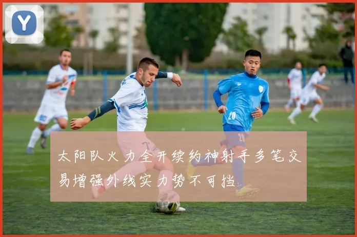太阳队火力全开续约神射手多笔交易增强外线实力势不可挡