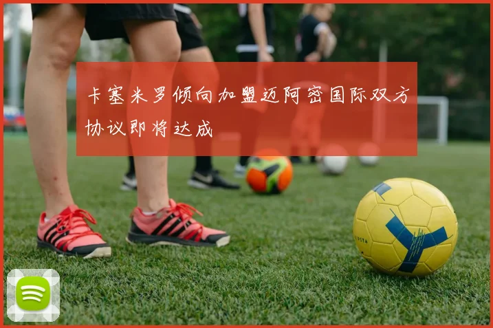 卡塞米罗倾向加盟迈阿密国际双方协议即将达成