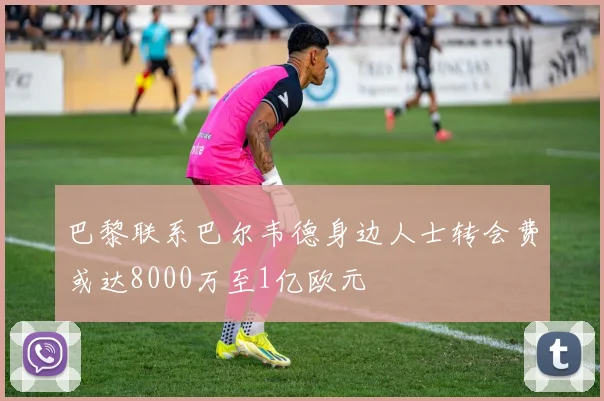 巴黎联系巴尔韦德身边人士转会费或达8000万至1亿欧元