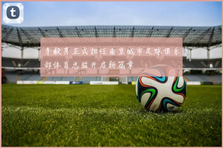 李毅男正式担任南京城市足球俱乐部体育总监开启新篇章